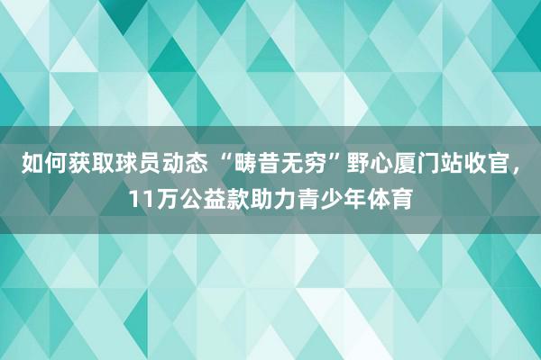 如何获取球员动态 “畴昔无穷”野心厦门站收官，11万公益款助力青少年体育