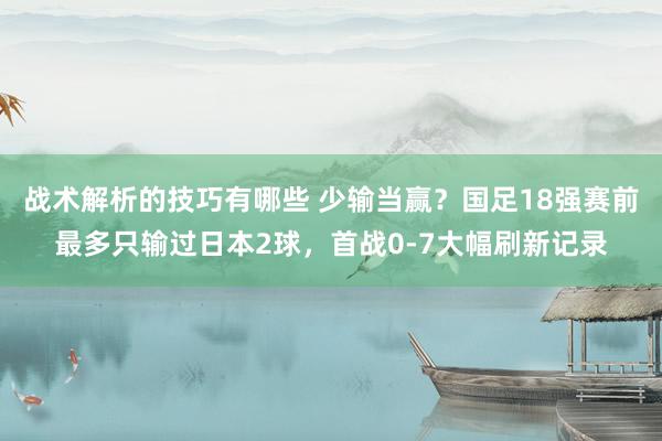 战术解析的技巧有哪些 少输当赢？国足18强赛前最多只输过日本2球，首战0-7大幅刷新记录