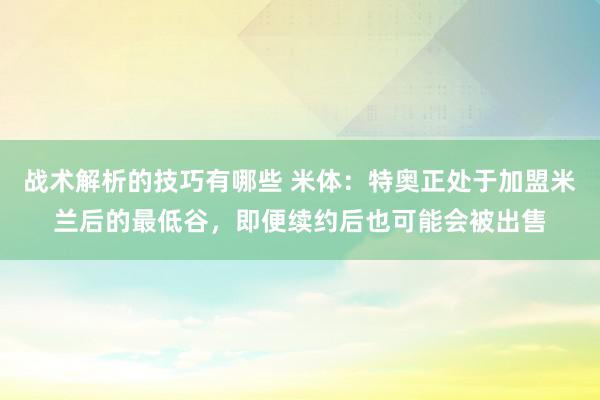 战术解析的技巧有哪些 米体：特奥正处于加盟米兰后的最低谷，即便续约后也可能会被出售