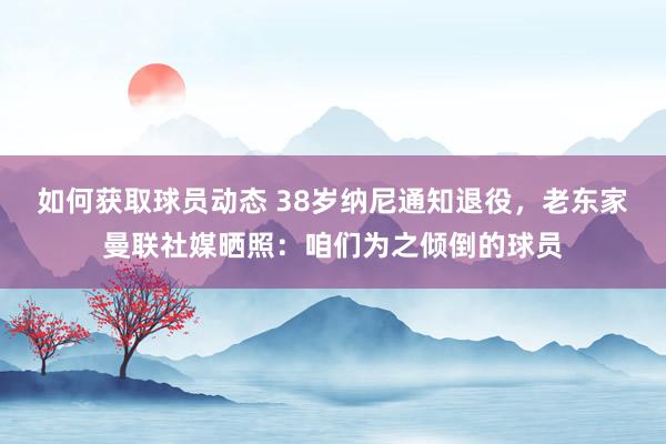 如何获取球员动态 38岁纳尼通知退役，老东家曼联社媒晒照：咱们为之倾倒的球员