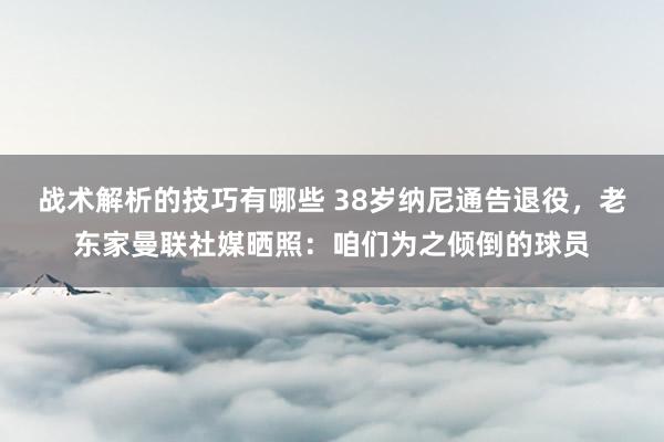 战术解析的技巧有哪些 38岁纳尼通告退役，老东家曼联社媒晒照：咱们为之倾倒的球员