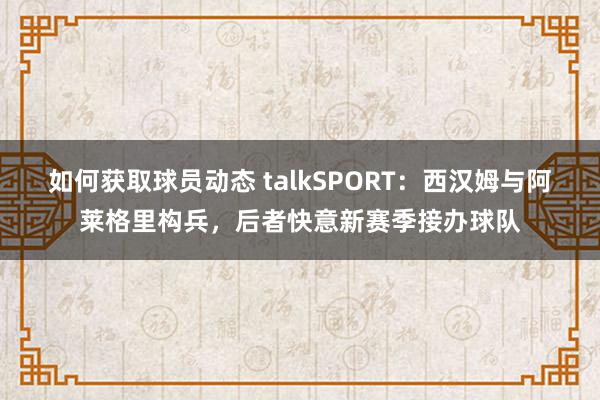 如何获取球员动态 talkSPORT：西汉姆与阿莱格里构兵，后者快意新赛季接办球队