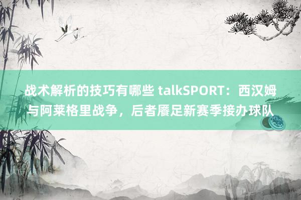 战术解析的技巧有哪些 talkSPORT：西汉姆与阿莱格里战争，后者餍足新赛季接办球队