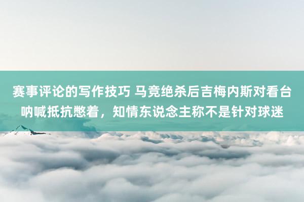 赛事评论的写作技巧 马竞绝杀后吉梅内斯对看台呐喊抵抗憋着，知情东说念主称不是针对球迷