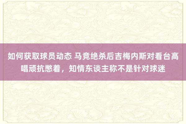 如何获取球员动态 马竞绝杀后吉梅内斯对看台高唱顽抗憋着，知情东谈主称不是针对球迷