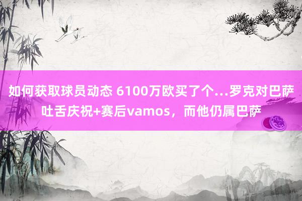 如何获取球员动态 6100万欧买了个…罗克对巴萨吐舌庆祝+赛后vamos，而他仍属巴萨