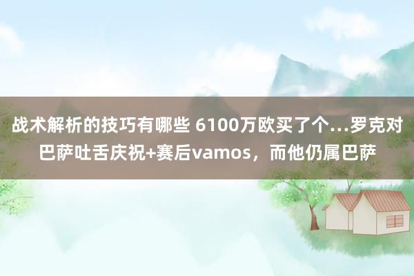 战术解析的技巧有哪些 6100万欧买了个…罗克对巴萨吐舌庆祝+赛后vamos，而他仍属巴萨