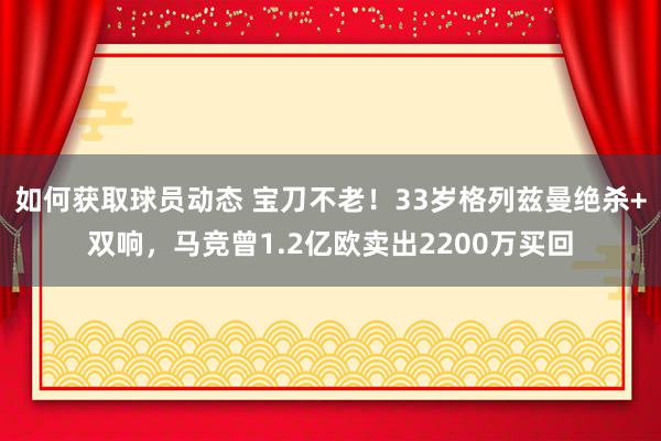 如何获取球员动态 宝刀不老！33岁格列兹曼绝杀+双响，马竞曾1.2亿欧卖出2200万买回