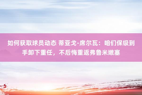 如何获取球员动态 蒂亚戈-席尔瓦：咱们保级到手卸下重任，不后悔重返弗鲁米嫩塞