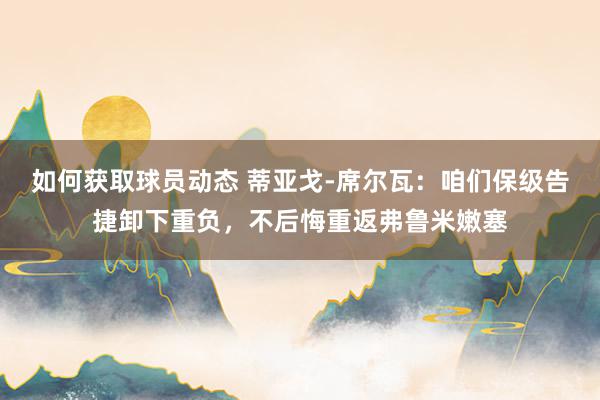 如何获取球员动态 蒂亚戈-席尔瓦：咱们保级告捷卸下重负，不后悔重返弗鲁米嫩塞