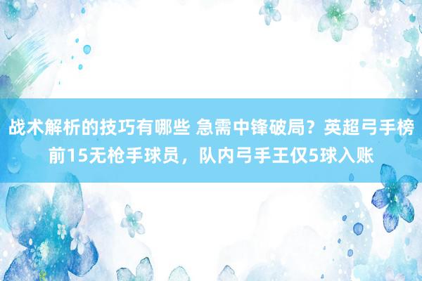 战术解析的技巧有哪些 急需中锋破局？英超弓手榜前15无枪手球员，队内弓手王仅5球入账