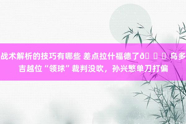 战术解析的技巧有哪些 差点拉什福德了😅乌多吉越位“领球”裁判没吹，孙兴慜单刀打偏