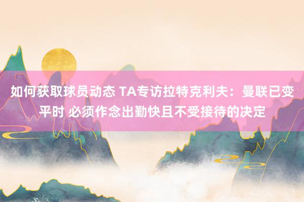 如何获取球员动态 TA专访拉特克利夫：曼联已变平时 必须作念出勤快且不受接待的决定