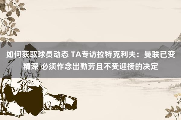 如何获取球员动态 TA专访拉特克利夫：曼联已变精深 必须作念出勤劳且不受迎接的决定