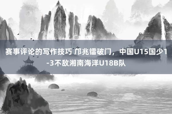 赛事评论的写作技巧 邝兆镭破门，中国U15国少1-3不敌湘南海洋U18B队