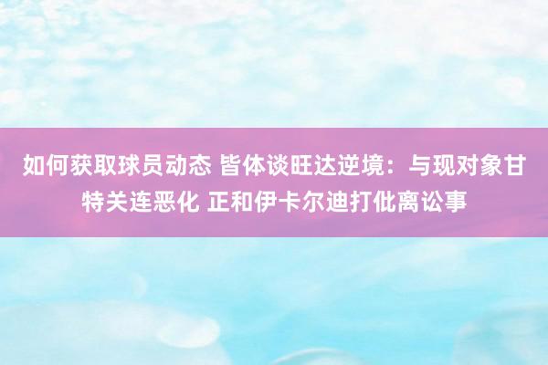 如何获取球员动态 皆体谈旺达逆境：与现对象甘特关连恶化 正和伊卡尔迪打仳离讼事