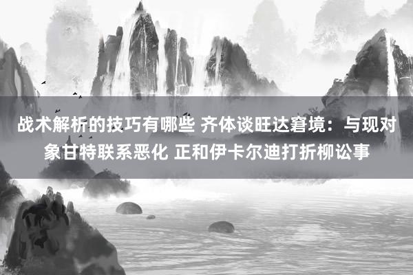 战术解析的技巧有哪些 齐体谈旺达窘境：与现对象甘特联系恶化 正和伊卡尔迪打折柳讼事