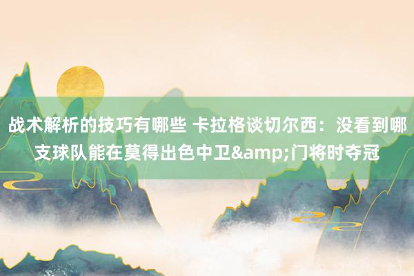 战术解析的技巧有哪些 卡拉格谈切尔西：没看到哪支球队能在莫得出色中卫&门将时夺冠