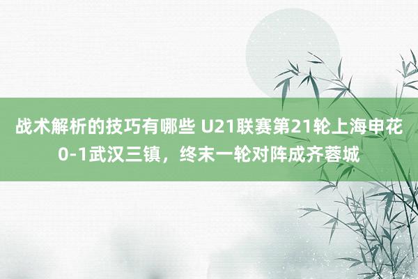 战术解析的技巧有哪些 U21联赛第21轮上海申花0-1武汉三镇，终末一轮对阵成齐蓉城