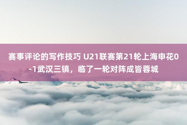 赛事评论的写作技巧 U21联赛第21轮上海申花0-1武汉三镇，临了一轮对阵成皆蓉城