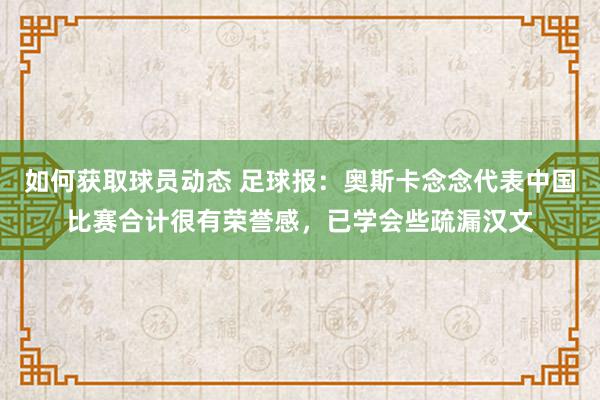 如何获取球员动态 足球报：奥斯卡念念代表中国比赛合计很有荣誉感，已学会些疏漏汉文