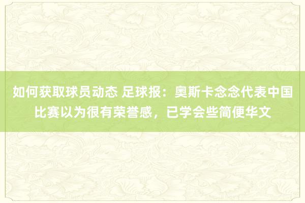 如何获取球员动态 足球报：奥斯卡念念代表中国比赛以为很有荣誉感，已学会些简便华文