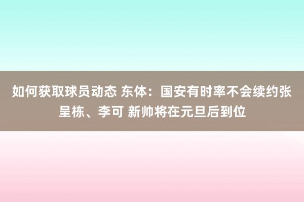 如何获取球员动态 东体：国安有时率不会续约张呈栋、李可 新帅将在元旦后到位