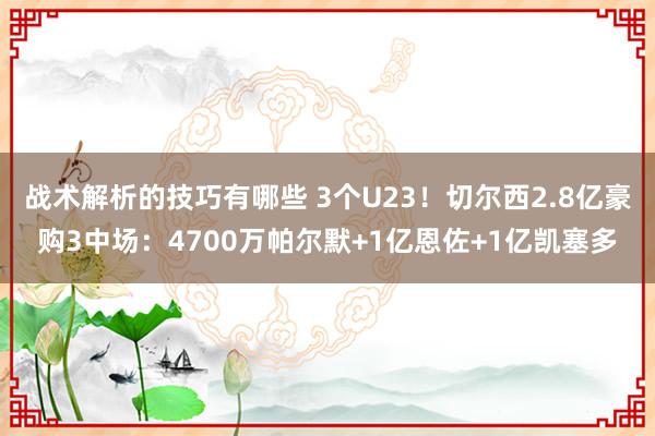 战术解析的技巧有哪些 3个U23！切尔西2.8亿豪购3中场：4700万帕尔默+1亿恩佐+1亿凯塞多