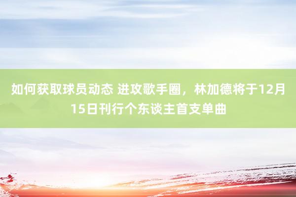 如何获取球员动态 进攻歌手圈，林加德将于12月15日刊行个东谈主首支单曲