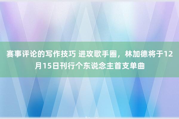 赛事评论的写作技巧 进攻歌手圈，林加德将于12月15日刊行个东说念主首支单曲