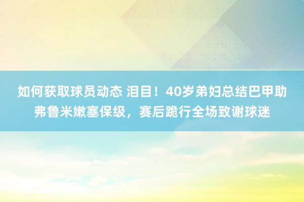 如何获取球员动态 泪目！40岁弟妇总结巴甲助弗鲁米嫩塞保级，赛后跪行全场致谢球迷