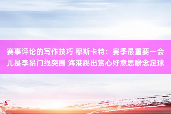 赛事评论的写作技巧 穆斯卡特：赛季最重要一会儿是李昂门线突围 海港踢出赏心好意思瞻念足球