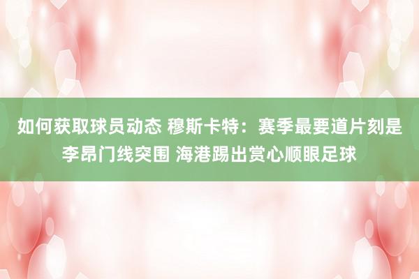 如何获取球员动态 穆斯卡特：赛季最要道片刻是李昂门线突围 海港踢出赏心顺眼足球