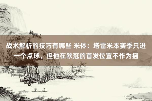 战术解析的技巧有哪些 米体：塔雷米本赛季只进一个点球，但他在欧冠的首发位置不作为摇