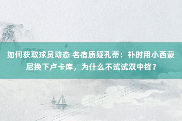 如何获取球员动态 名宿质疑孔蒂：补时用小西蒙尼换下卢卡库，为什么不试试双中锋？