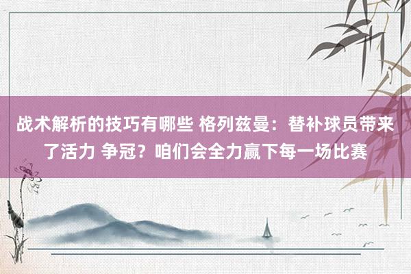 战术解析的技巧有哪些 格列兹曼：替补球员带来了活力 争冠？咱们会全力赢下每一场比赛