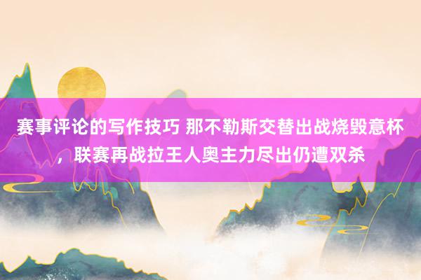 赛事评论的写作技巧 那不勒斯交替出战烧毁意杯，联赛再战拉王人奥主力尽出仍遭双杀