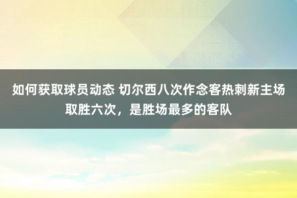 如何获取球员动态 切尔西八次作念客热刺新主场取胜六次，是胜场最多的客队