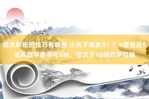 战术解析的技巧有哪些 小天下爆发😤恩佐近5场英超平直参与6球，仅次于10球的萨拉赫