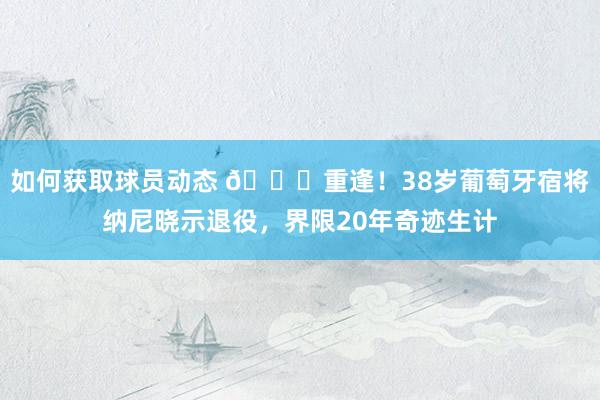 如何获取球员动态 👋重逢！38岁葡萄牙宿将纳尼晓示退役，界限20年奇迹生计