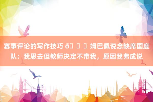 赛事评论的写作技巧 👀姆巴佩说念缺席国度队：我思去但教师决定不带我，原因我弗成说