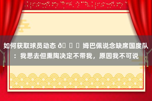 如何获取球员动态 👀姆巴佩说念缺席国度队：我思去但熏陶决定不带我，原因我不可说