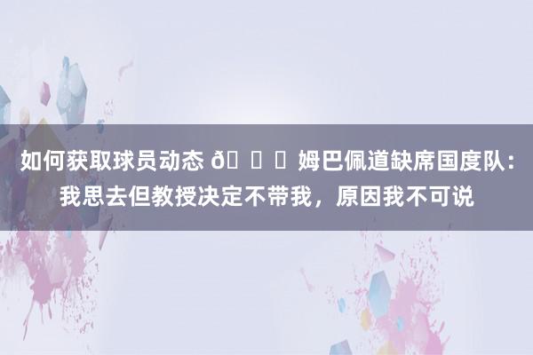 如何获取球员动态 👀姆巴佩道缺席国度队：我思去但教授决定不带我，原因我不可说