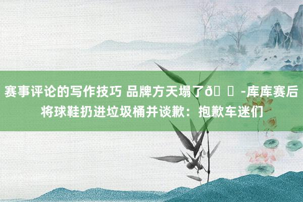 赛事评论的写作技巧 品牌方天塌了😭库库赛后将球鞋扔进垃圾桶并谈歉：抱歉车迷们