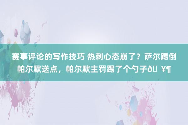 赛事评论的写作技巧 热刺心态崩了？萨尔踢倒帕尔默送点，帕尔默主罚踢了个勺子🥶