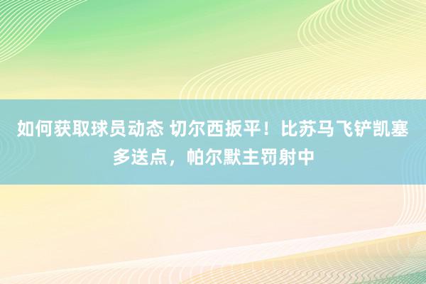 如何获取球员动态 切尔西扳平！比苏马飞铲凯塞多送点，帕尔默主罚射中