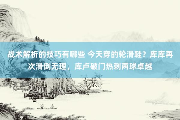 战术解析的技巧有哪些 今天穿的轮滑鞋？库库再次滑倒无理，库卢破门热刺两球卓越