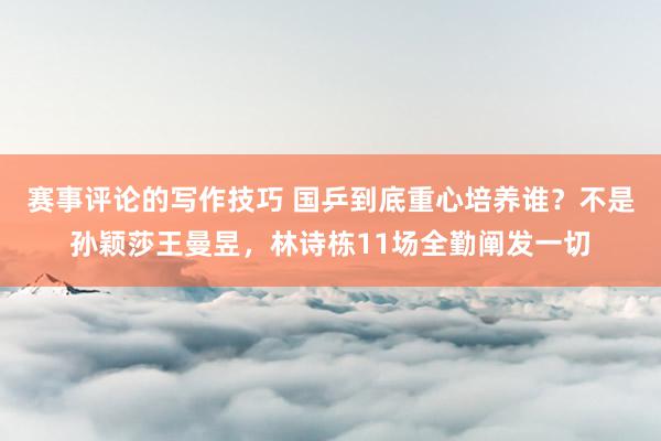 赛事评论的写作技巧 国乒到底重心培养谁？不是孙颖莎王曼昱，林诗栋11场全勤阐发一切