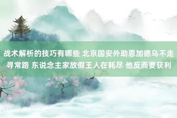 战术解析的技巧有哪些 北京国安外助恩加德乌不走寻常路 东说念主家放假王人在耗尽 他反而要获利