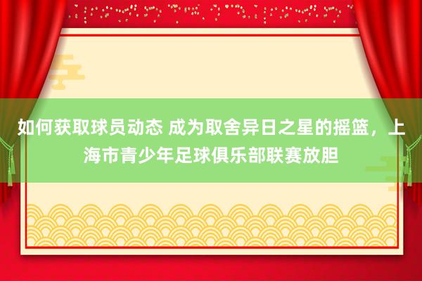 如何获取球员动态 成为取舍异日之星的摇篮，上海市青少年足球俱乐部联赛放胆